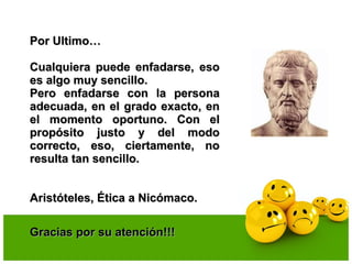 Por Ultimo…Por Ultimo…
Cualquiera puede enfadarse, esoCualquiera puede enfadarse, eso
es algo muy sencillo.es algo muy sencillo.
Pero enfadarse con la personaPero enfadarse con la persona
adecuada, en el grado exacto, enadecuada, en el grado exacto, en
el momento oportuno. Con elel momento oportuno. Con el
propósito justo y del modopropósito justo y del modo
correcto, eso, ciertamente, nocorrecto, eso, ciertamente, no
resulta tan sencillo.resulta tan sencillo.
Aristóteles, Ética a Nicómaco.Aristóteles, Ética a Nicómaco.
Gracias por su atención!!!Gracias por su atención!!!
 
