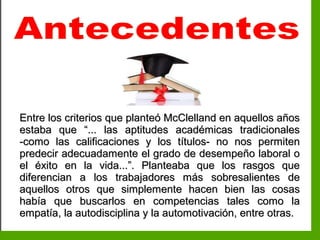 Inteligencia EmocionalInteligencia Emocional
Entre los criterios que planteó McClelland en aquellos añosEntre los criterios que planteó McClelland en aquellos años
estaba que “... las aptitudes académicas tradicionalesestaba que “... las aptitudes académicas tradicionales
-como las calificaciones y los títulos- no nos permiten-como las calificaciones y los títulos- no nos permiten
predecir adecuadamente el grado de desempeño laboral opredecir adecuadamente el grado de desempeño laboral o
el éxito en la vida...”. Planteaba que los rasgos queel éxito en la vida...”. Planteaba que los rasgos que
diferencian a los trabajadores más sobresalientes dediferencian a los trabajadores más sobresalientes de
aquellos otros que simplemente hacen bien las cosasaquellos otros que simplemente hacen bien las cosas
había que buscarlos en competencias tales como lahabía que buscarlos en competencias tales como la
empatía, la autodisciplina y la automotivación, entre otras.empatía, la autodisciplina y la automotivación, entre otras.
 