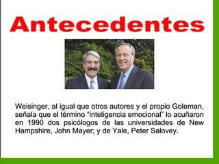 Inteligencia EmocionalInteligencia Emocional
Weisinger, al igual que otros autores y el propio Goleman,Weisinger, al igual que otros autores y el propio Goleman,
señala que el término “inteligencia emocional” lo acuñaronseñala que el término “inteligencia emocional” lo acuñaron
en 1990 dos psicólogos de las universidades de Newen 1990 dos psicólogos de las universidades de New
Hampshire, John Mayer; y de Yale, Peter Salovey.Hampshire, John Mayer; y de Yale, Peter Salovey.
 