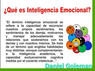 Inteligencia EmocionalInteligencia Emocional
““El término inteligencia emocional seEl término inteligencia emocional se
refiere a la capacidad de reconocerrefiere a la capacidad de reconocer
nuestros propios sentimientos, losnuestros propios sentimientos, los
sentimientos de los demás, motivarnossentimientos de los demás, motivarnos
y manejar adecuadamente lasy manejar adecuadamente las
relaciones que sostenemos con losrelaciones que sostenemos con los
demás y con nosotros mismos. Se tratademás y con nosotros mismos. Se trata
de un término que engloba habilidadesde un término que engloba habilidades
muy distintas -aunque complementarias-muy distintas -aunque complementarias-
a la inteligencia académica, laa la inteligencia académica, la
capacidad exclusivamente cognitivacapacidad exclusivamente cognitiva
medida por el cociente intelectual...”.medida por el cociente intelectual...”.
 