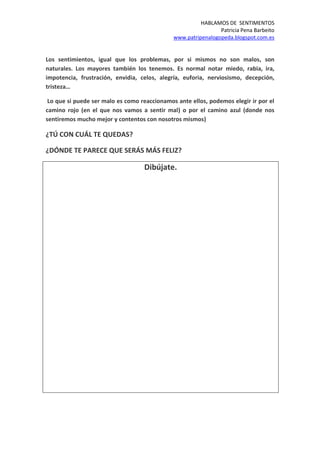 HABLAMOS DE SENTIMENTOS
Patricia Pena Barbeito
www.patripenalogopeda.blogspot.com.es
Los sentimientos, igual que los problemas, por si mismos no son malos, son
naturales. Los mayores también los tenemos. Es normal notar miedo, rabia, ira,
impotencia, frustración, envidia, celos, alegría, euforia, nerviosismo, decepción,
tristeza…
Lo que si puede ser malo es como reaccionamos ante ellos, podemos elegir ir por el
camino rojo (en el que nos vamos a sentir mal) o por el camino azul (donde nos
sentiremos mucho mejor y contentos con nosotros mismos)
¿TÚ CON CUÁL TE QUEDAS?
¿DÓNDE TE PARECE QUE SERÁS MÁS FELIZ?
Dibújate.
 