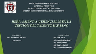 REPÚBLICA BOLIVARIANA DE VENEZUELA
UNIVERSIDAD FERMÍN TORO
DECANATO EN INVESTIGACIÓN Y POSTGRADO
MAESTRÍA GERENCIA EMPRESARIAL (SAIA) BARQUISIMETO
HERRAMIENTAS GERENCIALES EN LA
GESTIÓN DEL TALENTO HUMANO
INTEGRANTES
ING. COA JESÚS
ING.RODRÍGUEZ OSMARY
ING. TORRES MARÍA
PROFESORA
MSc. JUSTAMALIA SALDIVIA
GRUPO 16-A
INTEGRANTES
ING. COA JESÚS
ING.RODRÍGUEZ OSMARY
ING. TORRES MARÍA
ING. CASTILLO JOSÉ
ING. GUTIERREZ LEANDRO
 