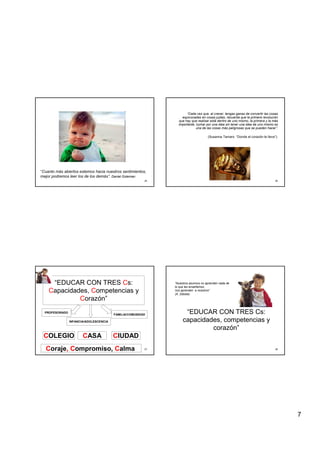 7
25
“Cuanto más abiertos estemos hacia nuestros sentimientos,
mejor podremos leer los de los demás”. Daniel Goleman
26
“Cada vez que, al crecer, tengas ganas de convertir las cosas
equivocadas en cosas justas, recuerda que la primera revolución
que hay que realizar está dentro de uno mismo, la primera y la más
importante, luchar por una idea sin tener una idea de uno mismo es
una de las cosas más peligrosas que se pueden hacer”.
(Susanna Tamaro “Donde el corazón te lleve”).
27
“EDUCAR CON TRES Cs:
Capacidades, Competencias y
Corazón”
PROFESORADO
INFANCIA/ADOLESCENCIA
FAMILIA/COMUNIDAD
COLEGIO CASA CIUDAD
Coraje, Compromiso, Calma 28
“EDUCAR CON TRES Cs:
capacidades, competencias y
corazón”
“Nuestros alumnos no aprenden nada de
lo que les enseñamos,
nos aprenden a nosotros”
(A. Zabala)
 