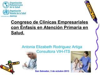Congreso de Clínicas Empresariales
con Énfasis en Atención Primaria en
Salud.
San Salvador, 3 de octubre 2013
Antonia Elizabeth Rodriguez Artiga
Consultora VIH-ITS
 