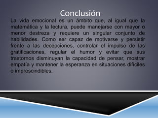 Conclusión
La vida emocional es un ámbito que, al igual que la
matemática y la lectura, puede manejarse con mayor o
menor destreza y requiere un singular conjunto de
habilidades. Como ser capaz de motivarse y persistir
frente a las decepciones, controlar el impulso de las
gratificaciones, regular el humor y evitar que sus
trastornos disminuyan la capacidad de pensar, mostrar
empatía y mantener la esperanza en situaciones difíciles
o imprescindibles.
 