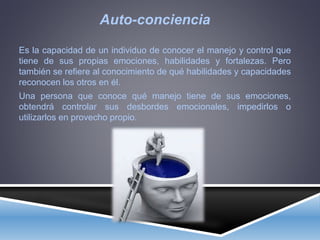 Auto-conciencia
Es la capacidad de un individuo de conocer el manejo y control que
tiene de sus propias emociones, habilidades y fortalezas. Pero
también se refiere al conocimiento de qué habilidades y capacidades
reconocen los otros en él.
Una persona que conoce qué manejo tiene de sus emociones,
obtendrá controlar sus desbordes emocionales, impedirlos o
utilizarlos en provecho propio.
 