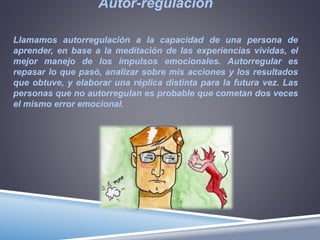Autor-regulación
Llamamos autorregulación a la capacidad de una persona de
aprender, en base a la meditación de las experiencias vividas, el
mejor manejo de los impulsos emocionales. Autorregular es
repasar lo que pasó, analizar sobre mis acciones y los resultados
que obtuve, y elaborar una réplica distinta para la futura vez. Las
personas que no autorregulan es probable que cometan dos veces
el mismo error emocional.
 