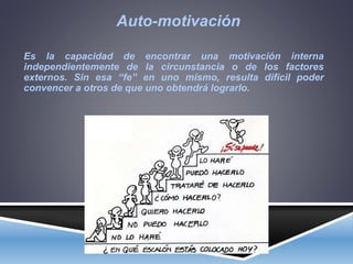Auto-motivación
Es la capacidad de encontrar una motivación interna
independientemente de la circunstancia o de los factores
externos. Sin esa “fe” en uno mismo, resulta difícil poder
convencer a otros de que uno obtendrá lograrlo.
 