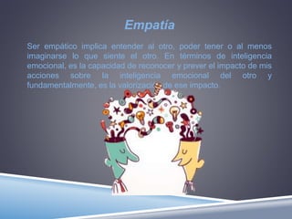 Empatía
Ser empático implica entender al otro, poder tener o al menos
imaginarse lo que siente el otro. En términos de inteligencia
emocional, es la capacidad de reconocer y prever el impacto de mis
acciones sobre la inteligencia emocional del otro y
fundamentalmente, es la valorización de ese impacto.
 