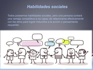 Habilidades sociales
Todos poseemos habilidades sociales, pero una persona contará
una ventaja competitiva si es capaz de relacionarse efectivamente
con los otros para lograr inducirlos a la acción o pensamiento
requerido.
 