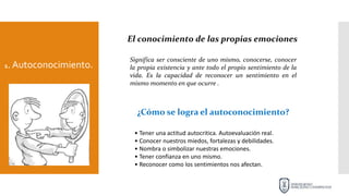 1. Autoconocimiento.
El conocimiento de las propias emociones
Significa ser consciente de uno mismo, conocerse, conocer
la propia existencia y ante todo el propio sentimiento de la
vida. Es la capacidad de reconocer un sentimiento en el
mismo momento en que ocurre .
¿Cómo se logra el autoconocimiento?
• Tener una actitud autocritica. Autoevaluación real.
• Conocer nuestros miedos, fortalezas y debilidades.
• Nombra o simbolizar nuestras emociones.
• Tener confianza en uno mismo.
• Reconocer como los sentimientos nos afectan.
 