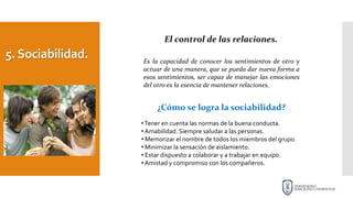 5.Sociabilidad.
El control de las relaciones.
Es la capacidad de conocer los sentimientos de otro y
actuar de una manera, que se pueda dar nueva forma a
esos sentimientos, ser capaz de manejar las emociones
del otro es la esencia de mantener relaciones.
¿Cómo se logra la sociabilidad?
•Tener en cuenta las normas de la buena conducta.
• Amabilidad. Siempre saludar a las personas.
• Memorizar el nombre de todos los miembros del grupo.
• Minimizar la sensación de aislamiento.
• Estar dispuesto a colaborar y a trabajar en equipo.
• Amistad y compromiso con los compañeros.
 
