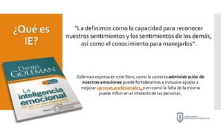 ¿Qué es
IE?
“La definimos como la capacidad para reconocer
nuestros sentimientos y los sentimientos de los demás,
así como el conocimiento para manejarlos“.
Goleman expresa en este libro, como la correcta administración de
nuestras emociones puede fortalecernos e inclusive ayudar a
mejorar carreras profesionales, y en como la falta de la misma
puede influir en el intelecto de las personas.
 