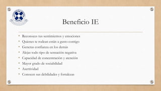 Beneficio IE
• Reconoces tus sentimientos y emociones
• Quienes te rodean están a gusto contigo
• Generas confianza en los demás
• Alejas todo tipo de sensación negativa
• Capacidad de concentración y atención
• Mayor grado de sociabilidad
• Asertividad
• Conocen sus debilidades y fortalezas
 