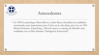 Antecedentes
• En 1990 los psicólogos Peter Salovey y John Meyer describían las cualidades
emocionales mas importantes para el éxito en la vida diaria, pero fue en 1995
Daniel Goleman, el psicólogo y filosofo quien se encargo de difundir estas
cualidades con su libro llamado “Inteligencia Emocional”.
 