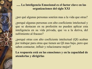 ..... La Inteligencia Emocional es el factor clave en las
organizaciones del siglo XXI
¿por qué algunas personas sonríen mas a la vida que otras?
¿porqué algunas personas con alto coeficiente intelectual y
que se destacan en su profesión no pueden aplicar esta
inteligencia en su vida privada, que va a la deriva, del
sufrimiento al fracaso?
¿porqué otras con alto coeficiente intelectual (QI) acaban
por trabajar para otras que tienen un QI mas bajo, pero que
saben contactar, influir y relacionarse mejor?
La respuesta está en las emociones y en la capacidad de
atenderlas y dirigirlas
 