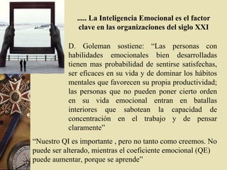..... La Inteligencia Emocional es el factor
clave en las organizaciones del siglo XXI
D. Goleman sostiene: “Las personas con
habilidades emocionales bien desarrolladas
tienen mas probabilidad de sentirse satisfechas,
ser eficaces en su vida y de dominar los hábitos
mentales que favorecen su propia productividad;
las personas que no pueden poner cierto orden
en su vida emocional entran en batallas
interiores que sabotean la capacidad de
concentración en el trabajo y de pensar
claramente”
“Nuestro QI es importante , pero no tanto como creemos. No
puede ser alterado, mientras el coeficiente emocional (QE)
puede aumentar, porque se aprende”
 