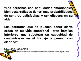 “Las personas con habilidades emocionales
bien desarrolladas tienen más probabilidades
de sentirse satisfechas y ser eficaces en su
vida.
Las personas que no pueden poner cierto
orden en su vida emocional libran batallas
interiores que sabotean su capacidad de
concentrarse en el trabajo y pensar con
claridad”.
Dr. Daniel Goleman
http://www.dhave.com.mx/cursos/inteligencia-emocional/#sthash.WVd3yeK2.dpuf
 