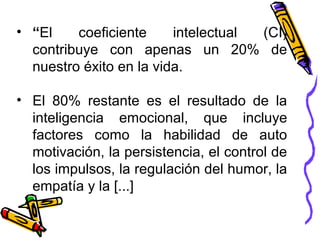 • “El coeficiente intelectual (CI)
contribuye con apenas un 20% de
nuestro éxito en la vida.
• El 80% restante es el resultado de la
inteligencia emocional, que incluye
factores como la habilidad de auto
motivación, la persistencia, el control de
los impulsos, la regulación del humor, la
empatía y la [...]
 