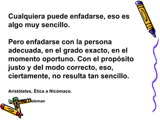 Cualquiera puede enfadarse, eso es
algo muy sencillo.
Pero enfadarse con la persona
adecuada, en el grado exacto, en el
momento oportuno. Con el propósito
justo y del modo correcto, eso,
ciertamente, no resulta tan sencillo.
Aristóteles, Ética a Nicómaco.
Dr. Daniel Goleman
 