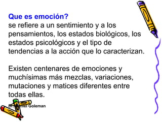 Que es emoción?
se refiere a un sentimiento y a los
pensamientos, los estados biológicos, los
estados psicológicos y el tipo de
tendencias a la acción que lo caracterizan.
Existen centenares de emociones y
muchísimas más mezclas, variaciones,
mutaciones y matices diferentes entre
todas ellas.
Dr. Daniel Goleman
 