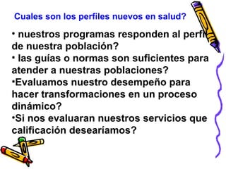 Cuales son los perfiles nuevos en salud?
• nuestros programas responden al perfil
de nuestra población?
• las guías o normas son suficientes para
atender a nuestras poblaciones?
•Evaluamos nuestro desempeño para
hacer transformaciones en un proceso
dinámico?
•Si nos evaluaran nuestros servicios que
calificación desearíamos?
 