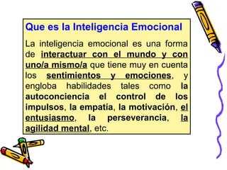 Que es la Inteligencia Emocional
La inteligencia emocional es una forma
de interactuar con el mundo y con
uno/a mismo/a que tiene muy en cuenta
los sentimientos y emociones, y
engloba habilidades tales como la
autoconciencia el control de los
impulsos, la empatía, la motivación, el
entusiasmo, la perseverancia, la
agilidad mental, etc.
 