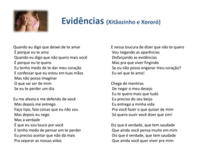 Evidências (Xitãozinho e Xororó)
Quando eu digo que deixei de te amar
É porque eu te amo
Quando eu digo que não quero mais você
É porque eu te quero
Eu tenho medo de te dar meu coração
E confessar que eu estou em tuas mãos
Mas não posso imaginar
O que vai ser de mim
Se eu te perder um dia
Eu me afasto e me defendo de você
Mas depois me entrego
Faço tipo, falo coisas que eu não sou
Mas depois eu nego
Mas a verdade
É que eu sou louco por você
E tenho medo de pensar em te perder
Eu preciso aceitar que não dá mais
Pra separar as nossas vidas
E nessa loucura de dizer que não te quero
Vou negando as aparências
Disfarçando as evidências
Mas pra que viver fingindo
Se eu não posso enganar meu coração?
Eu sei que te amo!
Chega de mentiras
De negar o meu desejo
Eu te quero mais que tudo
Eu preciso do seu beijo
Eu entrego a minha vida
Pra você fazer o que quiser de mim
Só quero ouvir você dizer que sim!
Diz que é verdade, que tem saudade
Que ainda você pensa muito em mim
Diz que é verdade, que tem saudade
Que ainda você quer viver pra mim
 