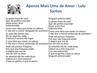 Apenas Mais Uma de Amor : Lulu
Santos
Eu gosto tanto de você
Que até prefiro esconder
Deixo assim, ficar
Subentendido
Como uma ideia que existe na cabeça
E não tem a menor obrigação de acontecer
Eu acho tão bonito isso
De ser abstrato, baby
A beleza é mesmo tão fugaz
É uma ideia que existe na cabeça
E não tem a menor pretensão de acontecer
Pode até parecer fraqueza
Pois que seja fraqueza então
A alegria que me dá
Isso vai sem eu dizer
Se amanhã não for nada disso
Caberá só a mim esquecer
O que eu ganho, o que eu perco
Ninguém precisa saber
Eu gosto tanto de você
Que até prefiro esconder
Deixo assim ficar
Subentendido
Como uma ideia que existe na cabeça
E não tem a menor pretensão de acontecer
Pode até parecer fraqueza
Pois que seja fraqueza então
A alegria que me dá
Isso vai sem eu dizer
Se amanhã não for nada disso
Caberá só a mim esquecer
E eu vou sobreviver
O que eu ganho, o que eu perco
Ninguém precisa saber
 