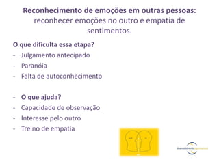 Reconhecimento de emoções em outras pessoas:
reconhecer emoções no outro e empatia de
sentimentos.
O que dificulta essa etapa?
- Julgamento antecipado
- Paranóia
- Falta de autoconhecimento
- O que ajuda?
- Capacidade de observação
- Interesse pelo outro
- Treino de empatia
 