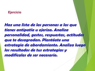 Ejercicio
Haz una lista de las personas a las que
tienes antipatía u ojeriza. Analiza
personalidad, gestos, respuestas, actitudes
que te desagradan. Plantéate una
estrategia de abordamiento. Analiza luego
los resultados de tus estrategias y
modifícalas de ser necesario.
 