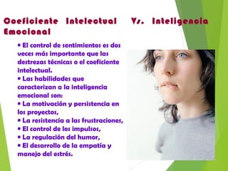 Coeficiente Intelectual Vs. Inteligencia
Emocional
• El control de sentimientos es dos
veces más importante que las
destrezas técnicas o el coeficiente
intelectual.
• Las habilidades que
caracterizan a la inteligencia
emocional son:
• La motivación y persistencia en
los proyectos,
• La resistencia a las frustraciones,
• El control de los impulsos,
• La regulación del humor,
• El desarrollo de la empatía y
manejo del estrés.
 