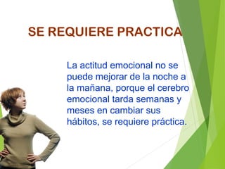La actitud emocional no se
puede mejorar de la noche a
la mañana, porque el cerebro
emocional tarda semanas y
meses en cambiar sus
hábitos, se requiere práctica.
SE REQUIERE PRACTICA
 