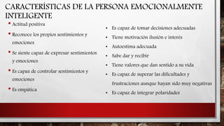CARACTERÍSTICAS DE LA PERSONA EMOCIONALMENTE
INTELIGENTE
• Actitud positiva
• Reconoce los propios sentimientos y
emociones
• Se siente capaz de expresar sentimientos
y emociones
• Es capaz de controlar sentimientos y
emociones
• Es empática
• Es capaz de tomar decisiones adecuadas
• Tiene motivación ilusión e interés
• Autoestima adecuada
• Sabe dar y recibir
• Tiene valores que dan sentido a su vida
• Es capaz de superar las dificultades y
frustraciones aunque hayan sido muy negativas
• Es capaz de integrar polaridades
 
