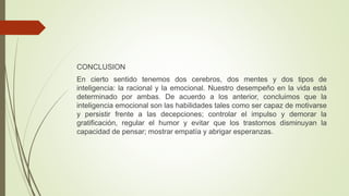 CONCLUSION
En cierto sentido tenemos dos cerebros, dos mentes y dos tipos de
inteligencia: la racional y la emocional. Nuestro desempeño en la vida está
determinado por ambas. De acuerdo a los anterior, concluimos que la
inteligencia emocional son las habilidades tales como ser capaz de motivarse
y persistir frente a las decepciones; controlar el impulso y demorar la
gratificación, regular el humor y evitar que los trastornos disminuyan la
capacidad de pensar; mostrar empatía y abrigar esperanzas.
 