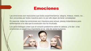 Emociones
Las emociones son reacciones que todos experimentamos: alegría, tristeza, miedo, ira…
Son conocidas por todos nosotros pero no por ello dejan de tener complejidad.
En esencia, todas las emociones son impulsos para actuar, planes instantáneos para
enfrentarnos a la vida que la evolución nos ha inculcado.
Los socio-biólogos creen que el corazón predomina sobre la cabeza, y le dan a las
emociones un papel muy importante en la vida de seres humanos.
 