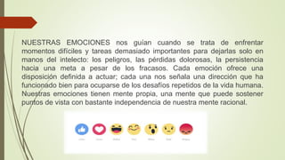 NUESTRAS EMOCIONES nos guían cuando se trata de enfrentar
momentos difíciles y tareas demasiado importantes para dejarlas solo en
manos del intelecto: los peligros, las pérdidas dolorosas, la persistencia
hacia una meta a pesar de los fracasos. Cada emoción ofrece una
disposición definida a actuar; cada una nos señala una dirección que ha
funcionado bien para ocuparse de los desafíos repetidos de la vida humana.
Nuestras emociones tienen mente propia, una mente que puede sostener
puntos de vista con bastante independencia de nuestra mente racional.
 