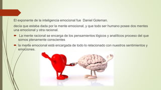 El exponente de la inteligencia emocional fue Daniel Goleman.
decía que estaba dada por la mente emocional, y que todo ser humano posee dos mentes
una emocional y otra racional.
 La mente racional se encarga de los pensamientos lógicos y analíticos proceso del que
somos plenamente conscientes
 la mente emocional está encargada de todo lo relacionado con nuestros sentimientos y
emociones.
 