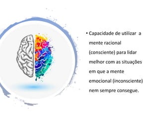 • Capacidade de utilizar a
mente racional
(consciente) para lidar
melhor com as situações
em que a mente
emocional (inconsciente)
nem sempre consegue.
 