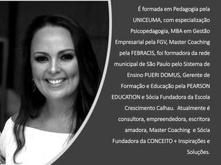 É formada em Pedagogia pela
UNICEUMA, com especialização
Psicopedagogia, MBA em Gestão
Empresarial pela FGV, Master Coaching
pela FEBRACIS, foi formadora da rede
municipal de São Paulo pelo Sistema de
Ensino PUERI DOMUS, Gerente de
Formação e Educação pela PEARSON
EDUCATION e Sócia Fundadora da Escola
Crescimento Calhau. Atualmente é
consultora, empreendedora, escritora
amadora, Master Coaching e Sócia
Fundadora da CONCEITO + Inspirações e
Soluções.
 