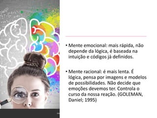 • Mente emocional: mais rápida, não
depende da lógica, é baseada na
intuição e códigos já definidos.
• Mente racional: é mais lenta. É
lógica, pensa por imagens e modelos
de possibilidades. Não decide que
emoções devemos ter. Controla o
curso da nossa reação. (GOLEMAN,
Daniel; 1995)
 