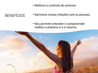 BENEFÍCIOS
• Melhora o controle do estresse.
• Aprimora nossas relações com as pessoas.
• Nos permite entender e compreender
melhor o próximo e a si mesmo.
 
