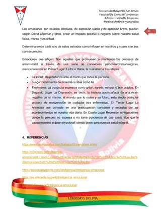 UniversidadMayorDe SanSimón
FacultadDe CienciasEconómicas
AdministraciónDe Empresas
MedinaMartínez IvonJessica
10
LIBEREMOS BOLIVIA
Las emociones son estados afectivos, de expresión súbita y de aparición breve, pueden
según David Golemar y otros, crear un impacto positivo o negativo sobre nuestra salud
física, mental y espiritual.
Determinaremos cada uno de estos estrados como influyen en nosotros y cuáles son sus
consecuencias:
Emociones que afligen: Son aquellas que promueven o mantienen los procesos de
enfermedad a través de una serie de conexiones psiconeuroinmunológicas,
mencionaremos en Primer Lugar. La Ira o Rabia, la cual abarca tres etapas.
 La Inicial: Desconfianza ante el medio que rodea la persona.
 Luego: Sentimiento de molestia o rabia como tal.
 Finalmente: La conducta expresiva como gritar, agredir, romper o tirar objetos. En
Segundo Lugar La Depresión, es decir, la tristeza acompañada de una visión
negativa de si mismo, el mundo que lo rodea y su futuro, esta afecta cualquier
proceso de recuperación de cualquier otra enfermedad. En Tercer Lugar La
Ansiedad que consiste en una preocupación constante y excesiva por los
acontecimientos en nuestra vida diaria. En Cuarto Lugar Represión o Negación es
donde la persona no expresa o no toma conciencia de que existe algo que le
causa molestia o dolor emocional, siendo grave para nuestra salud integral.
4. REFERENCIAS
https://www.monografias.com/trabajos10/inem/inem.shtml
https://concepto.de/inteligencia-
emocional/#:~:text=Existen%20ciertas%20habilidades%20pr%C3%A1cticas%20que,las%
20emociones%2C%20el%20liderazgo%2C%20entre
https://psicologiaymente.com/inteligencia/inteligencia-emocional
https://es.wikipedia.org/wiki/Inteligencia_emocional
https://definicion.de/inteligencia-emocional/
 