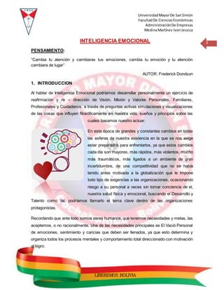 UniversidadMayorDe SanSimón
FacultadDe CienciasEconómicas
AdministraciónDe Empresas
MedinaMartínez IvonJessica
3
LIBEREMOS BOLIVIA
INTELIGENCIA EMOCIONAL
PENSAMIENTO:
“Cambia tu atención y cambiaras tus emociones, cambia tu emoción y tu atención
cambiara de lugar”
AUTOR: Frederick Dondson
1. INTRODUCCION
Al hablar de Inteligencia Emocional podríamos desarrollar personalmente un ejercicio de
reafirmación y re – dirección de Visión, Misión y Valores Personales, Familiares,
Profesionales y Ciudadanos, a través de preguntas activas simulaciones y visualizaciones
de las cosas que influyen filosóficamente en nuestra vida, sueños y principios sobre las
cuales basamos nuestro actuar.
En esta época de grandes y constantes cambios en todas
las esferas de nuestra existencia en la que se nos exige
estar preparados para enfrentarlos, ya que estos cambios
cada día son mayores, más rápidos, más violentos, mucho
más traumáticos, más ligados a un ambiente de gran
incertidumbre, de una competitividad que no se había
tenido antes motivada a la globalización que le impone
todo tipo de exigencias a las organizaciones, ocasionando
riesgo a su personal a veces sin tomar conciencia de el,
nuestra salud física y emocional, buscando el Desarrollo y
Talento como tal, podríamos llamarlo el tema clave dentro de las organizaciones
protagonistas.
Recordando que ante todo somos seres humanos, que tenemos necesidades y metas, las
aceptemos, o no racionalmente. Una de las necesidades principales es El Vació Personal
de emociones, sentimiento y caricias que deben ser llenados, ya que esto determina y
organiza todos los procesos mentales y comportamiento total direccionado con motivación
al logro.
 