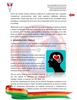 UniversidadMayorDe SanSimón
FacultadDe CienciasEconómicas
AdministraciónDe Empresas
MedinaMartínez IvonJessica
4
LIBEREMOS BOLIVIA
Dentro del contexto también estaremos analizando el mantenimiento físico, seguridad,
competencias, reconocimientos, poder, éxito, esperanza, habilidades, destrezas,
entrenamientos, desde luego esta no es una lista completa de las necesidades físicas,
psicológicas y espirituales del ser humano, pero si representan factores que son comunes
en el trabajo.
Últimamente se les ha dado a los factores emocionales la importancia debida en el tiempo
y espacio incluyéndolos en el óptimo desempeño de las actividades profesionales, donde
las personas como individuos, como gerentes y como líder donde cada uno de ellos
tienen sus diferencias en muchos aspectos y áreas, pero que como ser humano esta
dentro de los Principios de la Inteligencia Emocional.
2. DESARROLLO DEL TRABAJO
La inteligencia emocional, según Goleman "es la capacidad para reconocer sentimientos
en sí mismo y en otros, siendo hábil para gerenciales al trabajar con otros.
EVOLUCION DE LA HISTORIA DE LA
INTELIGENCIA EMOCIONAL
La historia de la inteligencia humana puede explicarse
como el empeño del cerebro humano en buscar formas
eficientes de comunicarse consigo mismo.
Cuando el primer ser humano trazó la primera línea,
precipitó una revolución en la conciencia humana; una
revolución cuyo estadio evolutivo más reciente está
constituido por el mapa mental.
Una vez que los seres humanos se dieron cuenta de
que eran capaces de exteriorizar sus "imágenes
mentales" internas, la evolución fue más rápida. Con
las primeras representaciones hechas por los primitivos aborígenes australianos en las
cavernas, los trazos iniciales se fueron convirtiendo paulatinamente en pinturas. A medida
que las civilizaciones evolucionaban, las imágenes comenzaron a condensarse en
símbolos y, más tarde, en alfabetos y guiones; así sucedió con los caracteres chinos o los
 