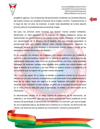 UniversidadMayorDe SanSimón
FacultadDe CienciasEconómicas
AdministraciónDe Empresas
MedinaMartínez IvonJessica
5
LIBEREMOS BOLIVIA
jeroglíficos egipcios. Con el desarrollo del pensamiento occidental y la creciente influencia
del imperio romano, se completó la transición de la imagen a la letra. Y posteriormente, a
lo largo de dos mil años de evolución, el poder nada desdeñable de la letra adquirió
primicia sobre la momentáneamente escarnecida imagen.
Así pues, los primeros seres humanos que hicieron marcas estaban señalando,
literalmente, un salto gigantesco en la evolución de nuestra inteligencia, porque así
exteriorizaban los primeros indicios de nuestro mundo mental. Al hacerlo, no sólo fijaban
sus pensamientos en el tiempo y en el espacio, sino que además capacitaban el
pensamiento para que pudiera abarcar esas mismas dimensiones. Entonces, la
inteligencia humana ya pudo empezar a comunicarse consigo misma a través de las
extensiones infinitas del tiempo y del espacio.
En su evolución, los símbolos, las imágenes y los códigos terminaron por configurar la
escritura, y ese principalísimo avance fue la clave de la aparición y de la evolución de
civilizaciones destacadas, tales como las de Mesopotamia y de China, cuyos habitantes
disfrutaron de evidentes ventajas sobre aquellos otros pueblos que todavía estaban por
llegar al estadio de la escritura, y por ese motivo no tuvieron acceso a la sabiduría y al
conocimiento que nos legaron las grandes mentes del pasado.
Tal y como las aguas de un ancho río tienden a acelerarse cuando se ve forzado a
discurrir por un cauce estrecho, la tendencia a reunir información ha ido acelerándose a lo
largo de los siglos, hasta dar origen a la actual "explosión informativa". En épocas
recientes, esta "explosión" ha sido causada, en parte, por el supuesto de que la escritura
es el único vehículo adecuado para el aprendizaje, el análisis y la diseminación de la
información.
Si efectivamente escribir es la mejor manera de adueñarse de tal información, de
analizarla y de transmitirla, ¿por qué hay tantas personas que tienen problemas en los
campos del aprendizaje, el pensamiento, la creatividad y la memoria? ¿por qué se quejan
de una incapacidad básica, de pérdida de la confianza en sí mismas, de disminución del
interés y de reducción de sus poderes de concentración, memoria y pensamiento?
 