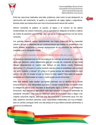 UniversidadMayorDe SanSimón
FacultadDe CienciasEconómicas
AdministraciónDe Empresas
MedinaMartínez IvonJessica
6
LIBEREMOS BOLIVIA
Entre las reacciones habituales ante tales problemas cabe incluir la auto denigración, la
disminución del rendimiento, la apatía y la aceptación de reglas rígidas y dogmáticas,
factores todos que obstaculizan aún más el funcionamiento natural del cerebro.
Hemos convertido la palabra, la oración, la lógica y el número en los pilares
fundamentales de nuestra civilización, con lo cual estamos obligando al cerebro a valerse
de modos de expresión que lo limitan, pero que (tal es lo que suponemos) son los únicos
correctos.
Los grandes cerebros usaron efectivamente una mayor proporción de su capacidad
natural y de que (a diferencia de sus contemporáneos que usaban un pensamiento más
lineal) estaban empezando a volverse intuitivamente de los principios del pensamiento
irradiante y de la cartografía mental
LAS EMOCIONES JUEGAN UN PAPEL VITAL EN NUESTRO DÍA A DÍA
Si pensamos detenidamente en la trascendencia de nuestras emociones en nuestra vida
diaria nos daremos cuenta rápidamente que son muchas las ocasiones en que éstas
influyen decisivamente en nuestra vida, aunque no nos demos cuenta. Podríamos
plantearnos: (1) ¿Compré mi coche haciendo cálculos sobre la rentabilidad y los comparé
con otros modelos y marcas? (2) ¿Elegí a mi pareja porque era objetivamente la mejor
opción? (3) ¿Es mi empleo el que me ofrece el mejor salario? Gran parte de nuestras
decisiones son influenciadas en mayor o menor grado por las emociones.
Ante esta realidad, cabe resaltar que existen personas con un dominio de su faceta
emocional mucho más desarrollado que otras. Y resulta curiosa la baja correlación entre
la inteligencia clásica (más vinculada al desempeño lógico y analítico) y la Inteligencia
Emocional. Aquí podríamos ejemplificar esta idea sacando a colación el estereotipo de
estudiante “empollón”; una máquina intelectual capaz de memorizar datos y llegar a las
mejores soluciones lógicas, pero con una vida emocional y sentimental vacía. Por otro
lado, podemos encontrar personas cuyas capacidades intelectuales son muy limitadas,
pero en cambio consiguen tener una vida exitosa en lo que refiere al ámbito sentimental, e
incluso en el profesional.
 