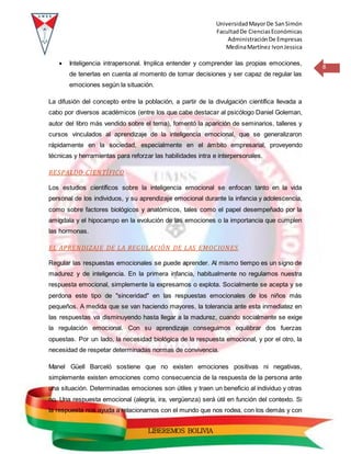 UniversidadMayorDe SanSimón
FacultadDe CienciasEconómicas
AdministraciónDe Empresas
MedinaMartínez IvonJessica
8
LIBEREMOS BOLIVIA
 Inteligencia intrapersonal. Implica entender y comprender las propias emociones,
de tenerlas en cuenta al momento de tomar decisiones y ser capaz de regular las
emociones según la situación.
La difusión del concepto entre la población, a partir de la divulgación científica llevada a
cabo por diversos académicos (entre los que cabe destacar al psicólogo Daniel Goleman,
autor del libro más vendido sobre el tema), fomentó la aparición de seminarios, talleres y
cursos vinculados al aprendizaje de la inteligencia emocional, que se generalizaron
rápidamente en la sociedad, especialmente en el ámbito empresarial, proveyendo
técnicas y herramientas para reforzar las habilidades intra e interpersonales.
RESPALDO CIENTÍFICO
Los estudios científicos sobre la inteligencia emocional se enfocan tanto en la vida
personal de los individuos, y su aprendizaje emocional durante la infancia y adolescencia,
como sobre factores biológicos y anatómicos, tales como el papel desempeñado por la
amígdala y el hipocampo en la evolución de las emociones o la importancia que cumplen
las hormonas.
EL APRENDIZAJE DE LA REGULACIÓN DE LAS EMOCIONES
Regular las respuestas emocionales se puede aprender. Al mismo tiempo es un signo de
madurez y de inteligencia. En la primera infancia, habitualmente no regulamos nuestra
respuesta emocional, simplemente la expresamos o explota. Socialmente se acepta y se
perdona este tipo de "sinceridad" en las respuestas emocionales de los niños más
pequeños. A medida que se van haciendo mayores, la tolerancia ante esta inmediatez en
las respuestas va disminuyendo hasta llegar a la madurez, cuando socialmente se exige
la regulación emocional. Con su aprendizaje conseguimos equilibrar dos fuerzas
opuestas. Por un lado, la necesidad biológica de la respuesta emocional, y por el otro, la
necesidad de respetar determinadas normas de convivencia.
Manel Güell Barceló sostiene que no existen emociones positivas ni negativas,
simplemente existen emociones como consecuencia de la respuesta de la persona ante
una situación. Determinadas emociones son útiles y traen un beneficio al individuo y otras
no. Una respuesta emocional (alegría, ira, vergüenza) será útil en función del contexto. Si
la respuesta nos ayuda a relacionarnos con el mundo que nos rodea, con los demás y con
 