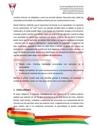 UniversidadMayorDe SanSimón
FacultadDe CienciasEconómicas
AdministraciónDe Empresas
MedinaMartínez IvonJessica
9
LIBEREMOS BOLIVIA
nosotros mismos, es adaptativa y será una emoción efectiva. Para este autor, todas las
respuestas emocionales son positivas siempre que sus consecuencias lo sean.
Daniel Goleman defiende que el autocontrol emocional no es equivalente a la represión
de los sentimientos. El "mal" humor, por ejemplo, también tiene su utilidad; el enojo, la
melancolía y el miedo pueden llegar a ser fuentes de creatividad, energía y comunicación;
el enfado puede constituir una intensa fuente de motivación, por ejemplo, cuando se dirige
a la necesidad de reparar una injusticia o un abuso; el hecho de compartir la tristeza
puede hacer que las personas se sientan más unidas y la urgencia nacida de la ansiedad
—siempre que no llegue a atribularnos— puede alentar la creatividad. La extinción de
todo sentimiento espontáneo tiene un costo físico y mental. La gente que sofoca sus
sentimientos —especialmente cuando son muy negativos— eleva su ritmo cardíaco, un
signo de estrés que puede abocar a la hipertensión. La competencia emocional implica
que las personas saben elegir cómo expresar los sentimientos.
MODELOS DE INTELIGENCIA EMOCIONAL
 Modelo mixto. Combina habilidades emocionales con elementos de la
personalidad.
 Modelo de habilidad. Se centra exclusivamente en el procesamiento emocional de
la información obtenida del entorno o de la introspección.
Mientras el primer modelo está más difundido gracias al marketing y la publicidad, el
modelo de habilidad cuenta con más apoyo dentro de la comunidad científica.
3. CONCLUSIONES
Al hacer referencia a recientes investigaciones por expertos en la materia pudimos
analizar que además de ser de gran importancia es en este tiempo de crisis, violencia
familiar, extra familiar, ciudadana y poblacional las emociones son componentes del ser
humano que nos permiten sentir que estamos vivos, imaginémonos por un instante como
seria nuestra vida si no tuviéramos emociones, la personalidad no tendría sentido,
seriamos seres vacíos.
 