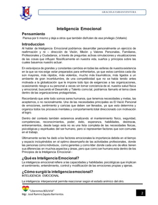 GRACIELA FABIANVENTURA
”LiberemosBOLIVIA”
Mgr. José RamiroZapata Barrientos 2
Inteligencia Emocional
Pensamiento
Piensa por ti mismo y deja a otros que también disfruten de ese privilegio (Voltaire)
Introduccion
Al hablar de Inteligencia Emocional podríamos desarrollar personalmente un ejercicio de
reafirmación y re – dirección de Visión, Misión y Valores Personales, Familiares,
Profesionales y Ciudadanos, a través de preguntas activas simulaciones y visualizaciones
de las cosas que influyen filosóficamente en nuestra vida, sueños y principios sobre las
cuales basamos nuestro actuar.
En esta época de grandes y constantes cambios en todas las esferas de nuestra existencia
en la que se nos exige estar preparados para enfrentarlos, ya que estos cambios cada día
son mayores, más rápidos, más violentos, mucho más traumáticos, más ligados a un
ambiente de gran incertidumbre, de una competitividad que no se había tenido antes
motivada a la globalización que le impone todo tipo de exigencias a las organizaciones,
ocasionando riesgo a su personal a veces sin tomar conciencia de el, nuestra salud física
y emocional, buscando el Desarrollo y Talento como tal, podríamos llamarlo el tema clave
dentro de las organizaciones protagonistas.
Recordando que ante todo somos seres humanos, que tenemos necesidades y metas, las
aceptemos, o no racionalmente. Una de las necesidades principales es El Vació Personal
de emociones, sentimiento y caricias que deben ser llenados, ya que esto determina y
organiza todos los procesos mentales y comportamiento total direccionado con motivación
al logro.
Dentro del contexto también estaremos analizando el mantenimiento físico, seguridad,
competencias, reconocimientos, poder, éxito, esperanza, habilidades, destrezas,
entrenamientos, desde luego esta no es una lista completa de las necesidades físicas,
psicológicas y espirituales del ser humano, pero si representan factores que son comunes
en el trabajo.
Últimamente se les ha dado a los factores emocionales la importancia debida en el tiempo
y espacio incluyéndolos en el optimo desempeño de las actividades profesionales, donde
las personas como individuos, como gerentes y como líder donde cada uno de ellos tienen
sus diferencias en muchos aspectos y áreas, pero que como ser humano esta dentro de los
Principios de la Inteligencia Emocional 1
¿Qué es Inteligencia Emocional?
La inteligencia emocional refiere a las capacidades y habilidades psicológicas que implican
el sentimiento, entendimiento, control y modificación de las emociones propias y ajenas.
¿Cómo surgió la inteligenciaemocional?
INTELIGENCIA EMOCIONAL
La inteligencia interpersonal permite reaccionar según el estado anímico del otro.
 